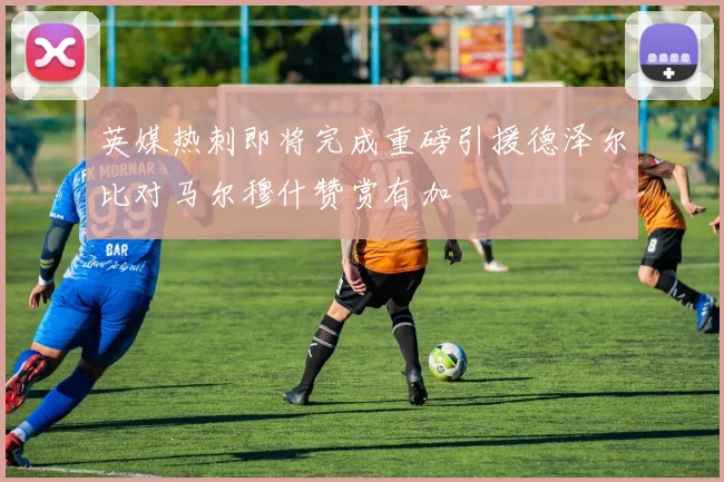 英媒热刺即将完成重磅引援德泽尔比对马尔穆什赞赏有加
