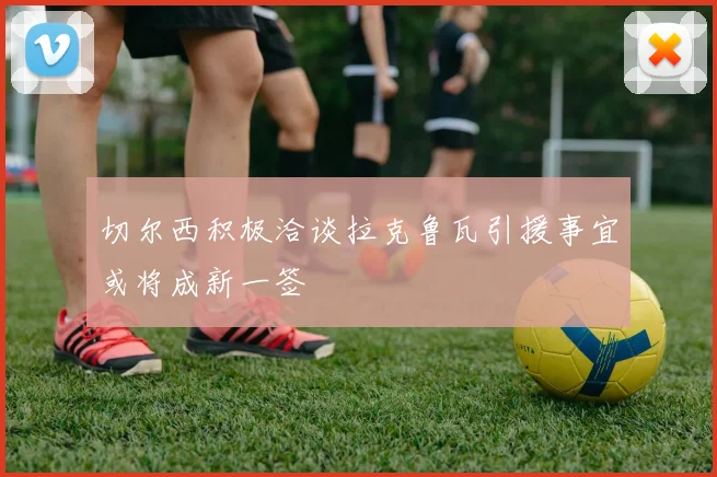 切尔西积极洽谈拉克鲁瓦引援事宜或将成新一签