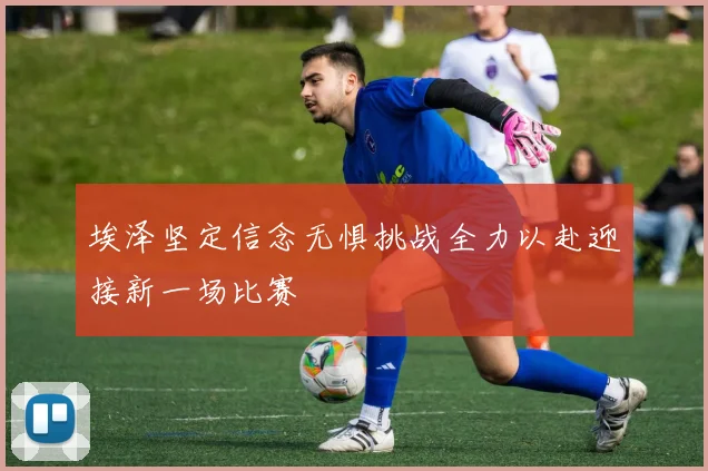 埃泽坚定信念无惧挑战全力以赴迎接新一场比赛