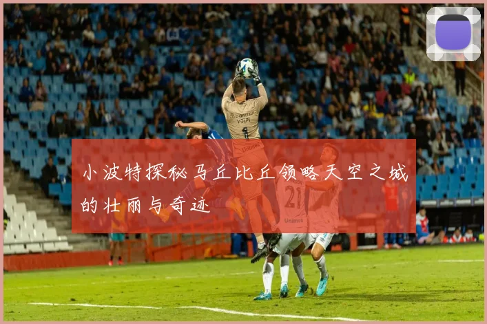 小波特探秘马丘比丘领略天空之城的壮丽与奇迹