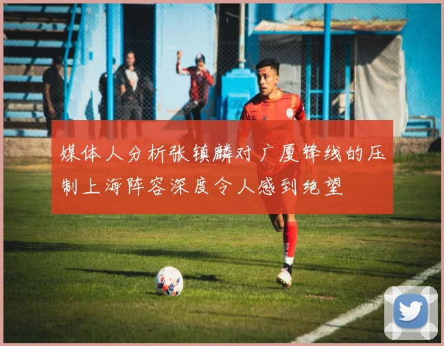 媒体人分析张镇麟对广厦锋线的压制上海阵容深度令人感到绝望