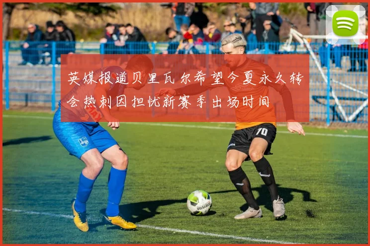 英媒报道贝里瓦尔希望今夏永久转会热刺因担忧新赛季出场时间