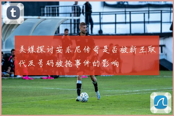 美媒探讨安东尼传奇是否被新王取代及号码被抢事件的影响