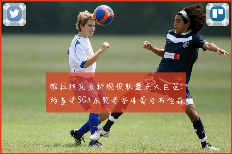 维拉纽瓦分析现役联盟五大巨星：约基奇SGA东契奇字母哥与布伦森的表现与影响