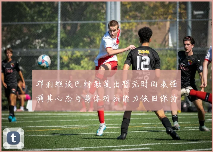 邓利维谈巴特勒复出暂无时间表强调其心态与身体对抗能力依旧保持