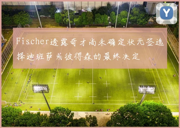 Fischer透露奇才尚未确定状元签选择迪班萨或彼得森的最终决定