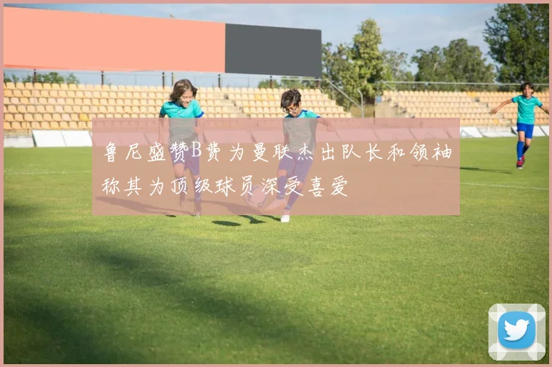 鲁尼盛赞B费为曼联杰出队长和领袖称其为顶级球员深受喜爱