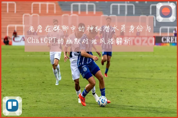 老詹在群聊中的神秘潜水员身份与ChatGPT的幽默对话风格解析
