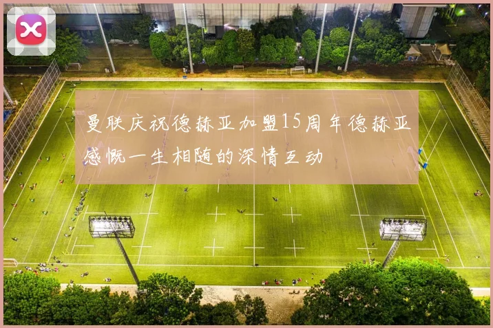 曼联庆祝德赫亚加盟15周年德赫亚感慨一生相随的深情互动
