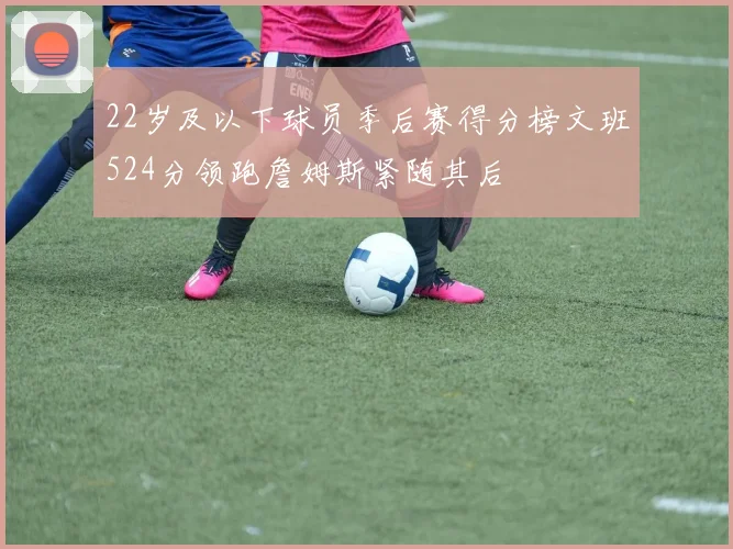 22岁及以下球员季后赛得分榜文班524分领跑詹姆斯紧随其后