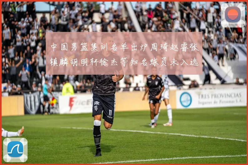 中国男篮集训名单出炉周琦赵睿张镇麟胡明轩徐杰等知名球员未入选