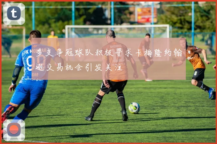 多支争冠球队积极寻求卡梅隆约翰逊交易机会引发关注