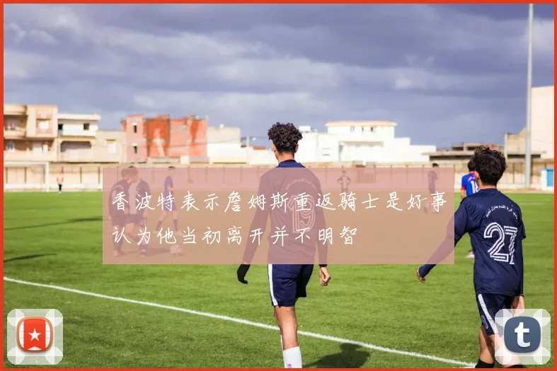 香波特表示詹姆斯重返骑士是好事认为他当初离开并不明智