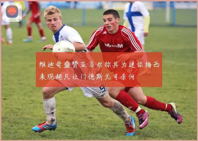 维迪奇盛赞亚马尔称其为迷你梅西表现超凡让门德斯无可奈何