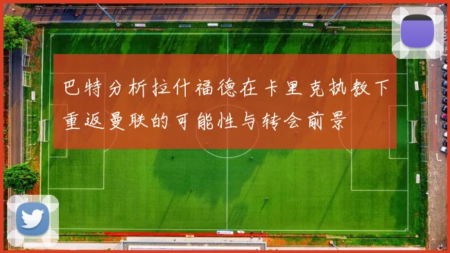 巴特分析拉什福德在卡里克执教下重返曼联的可能性与转会前景