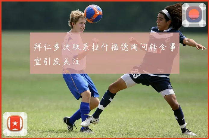 拜仁多次联系拉什福德询问转会事宜引发关注