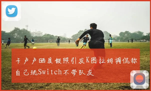 卡卢卢晒度假照引发K图拉姆调侃称自己玩Switch不带队友