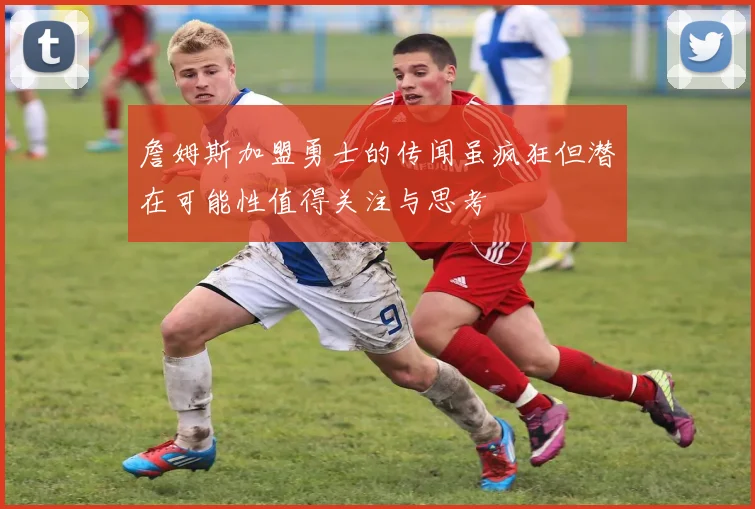 詹姆斯加盟勇士的传闻虽疯狂但潜在可能性值得关注与思考