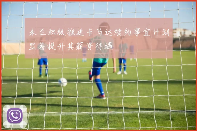 米兰积极推进卡马达续约事宜计划显著提升其薪资待遇